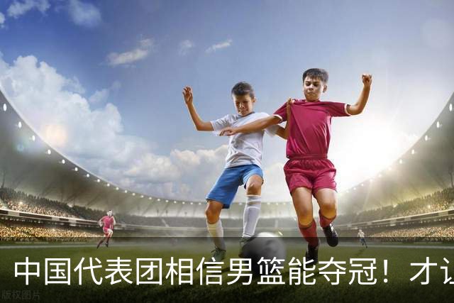 中国代表团相信男篮能夺冠！才让胡明轩当旗手 名记：郭士强不会辞职